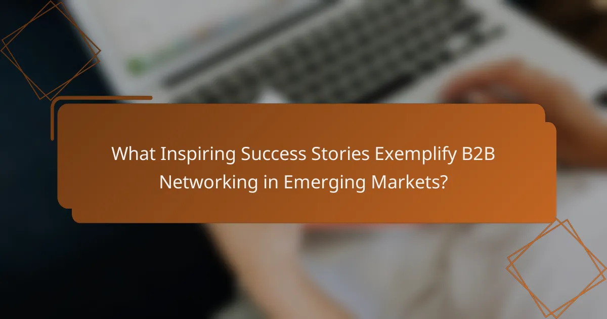 What Inspiring Success Stories Exemplify B2B Networking in Emerging Markets?